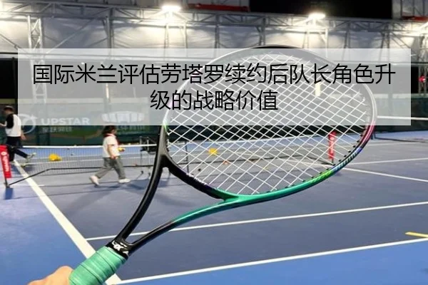 国际米兰评估劳塔罗续约后队长角色升级的战略价值